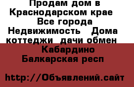 Продам дом в Краснодарском крае - Все города Недвижимость » Дома, коттеджи, дачи обмен   . Кабардино-Балкарская респ.